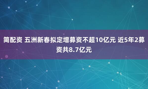 简配资 五洲新春拟定增募资不超10亿元 近5年2募资共8.7亿元