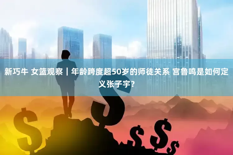 新巧牛 女篮观察｜年龄跨度超50岁的师徒关系 宫鲁鸣是如何定义张子宇？