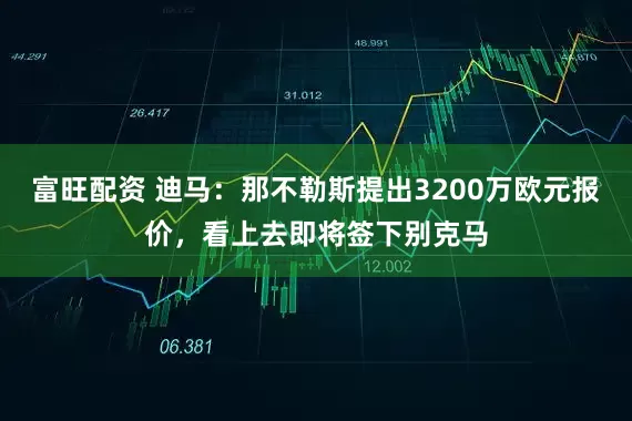 富旺配资 迪马：那不勒斯提出3200万欧元报价，看上去即将签下别克马
