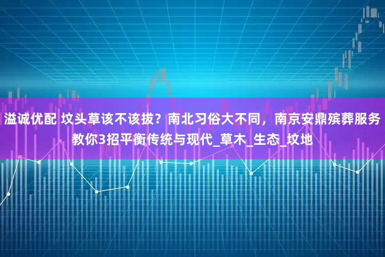 溢诚优配 坟头草该不该拔？南北习俗大不同，南京安鼎殡葬服务教你3招平衡传统与现代_草木_生态_坟地