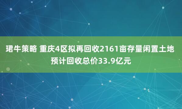 珺牛策略 重庆4区拟再回收2161亩存量闲置土地 预计回收总价33.9亿元