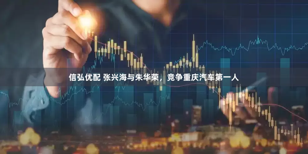 信弘优配 张兴海与朱华荣，竞争重庆汽车第一人