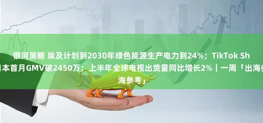 银河策略 埃及计划到2030年绿色能源生产电力到24%；TikTok Shop日本首月GMV破2450万；上半年全球电视出货量同比增长2%｜一周「出海参考」