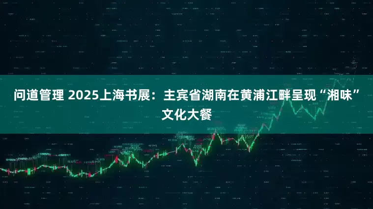 问道管理 2025上海书展：主宾省湖南在黄浦江畔呈现“湘味”文化大餐