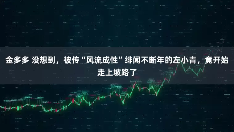 金多多 没想到，被传“风流成性”绯闻不断年的左小青，竟开始走上坡路了