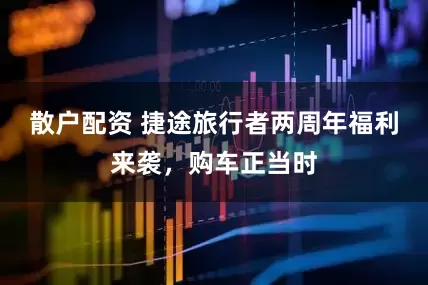 散户配资 捷途旅行者两周年福利来袭，购车正当时