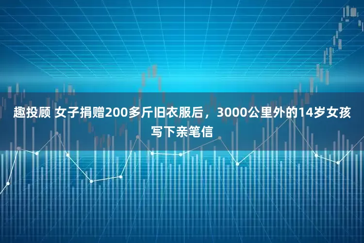 趣投顾 女子捐赠200多斤旧衣服后，3000公里外的14岁女孩写下亲笔信