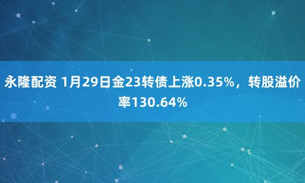 永隆配资 1月29日金23转债上涨0.35%，转股溢价率130.64%